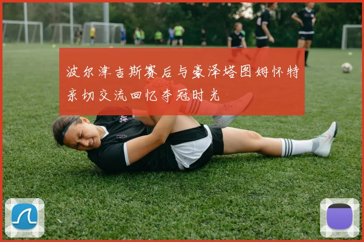 波尔津吉斯赛后与豪泽塔图姆怀特亲切交流回忆夺冠时光