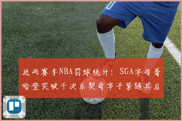 近两赛季NBA罚球统计：SGA字母哥哈登突破千次东契奇华子紧随其后