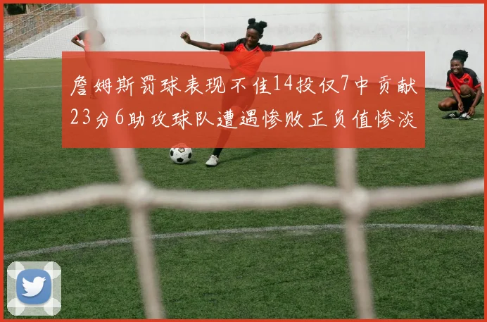 詹姆斯罚球表现不佳14投仅7中贡献23分6助攻球队遭遇惨败正负值惨淡18