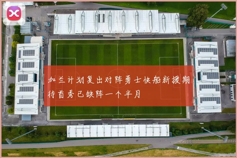 加兰计划复出对阵勇士快船新援期待首秀已缺阵一个半月