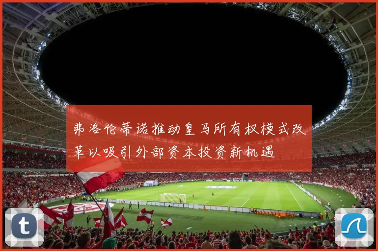弗洛伦蒂诺推动皇马所有权模式改革以吸引外部资本投资新机遇