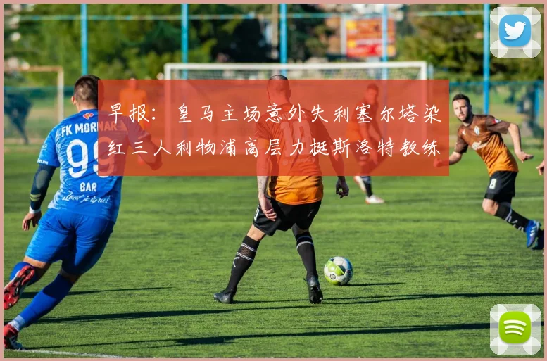早报：皇马主场意外失利塞尔塔染红三人利物浦高层力挺斯洛特教练