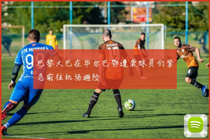 巴黎大巴在毕尔巴鄂遭袭球员们紧急前往机场避险