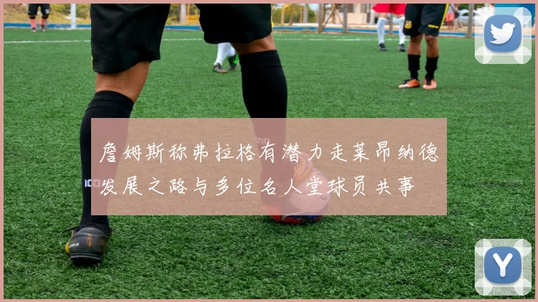 詹姆斯称弗拉格有潜力走莱昂纳德发展之路与多位名人堂球员共事