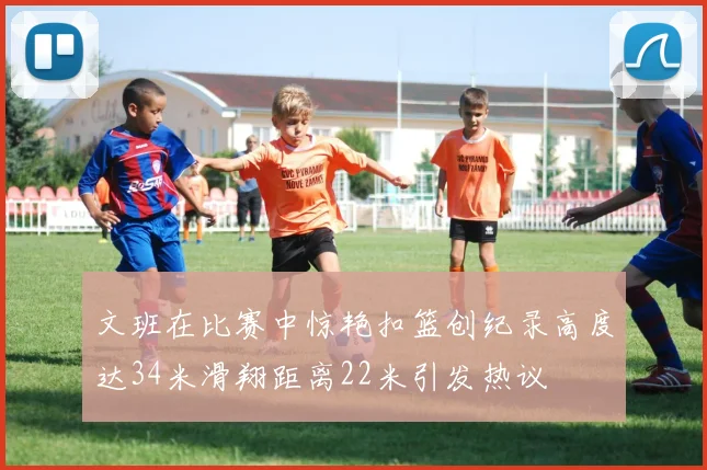 文班在比赛中惊艳扣篮创纪录高度达34米滑翔距离22米引发热议