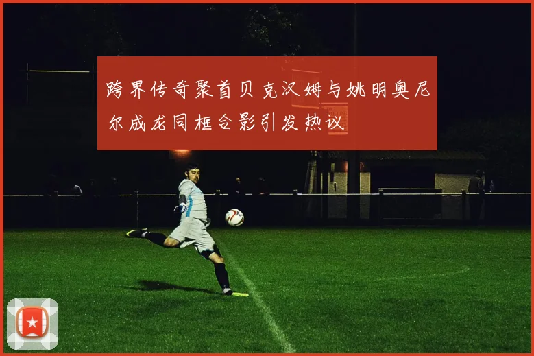 跨界传奇聚首贝克汉姆与姚明奥尼尔成龙同框合影引发热议