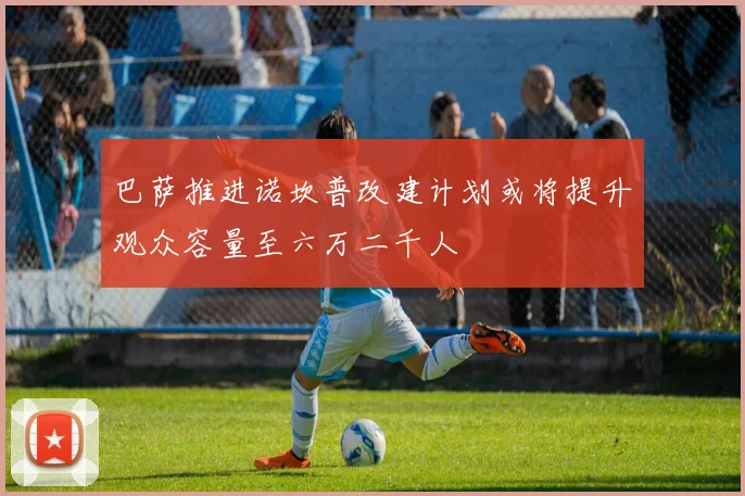 巴萨推进诺坎普改建计划或将提升观众容量至六万二千人