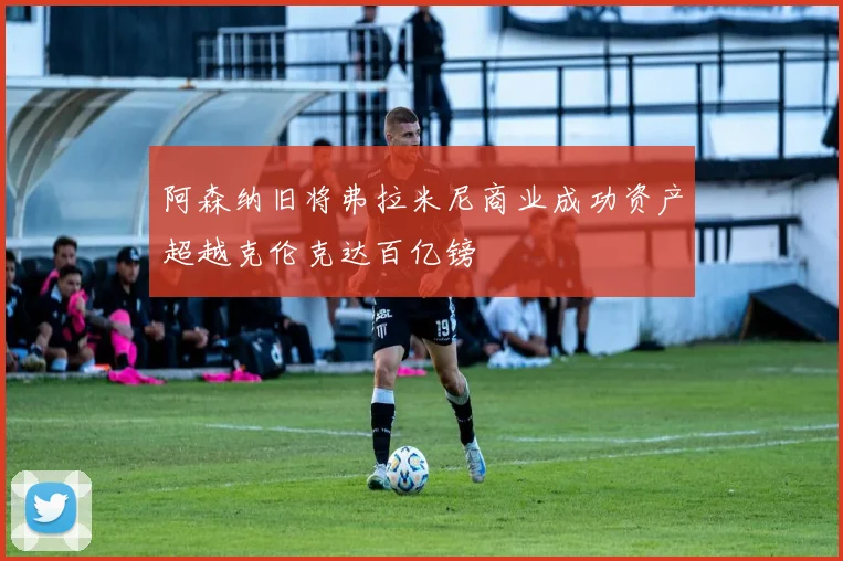 阿森纳旧将弗拉米尼商业成功资产超越克伦克达百亿镑