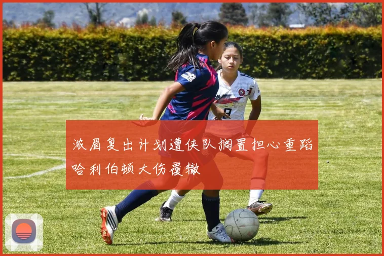 浓眉复出计划遭侠队搁置担心重蹈哈利伯顿大伤覆辙