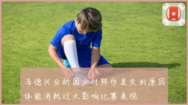 马德兴分析国少对阵印度失利原因体能消耗过大影响比赛表现