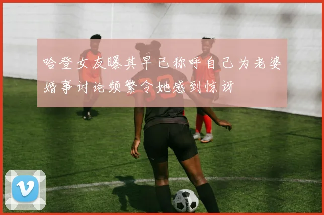 哈登女友曝其早已称呼自己为老婆婚事讨论频繁令她感到惊讶