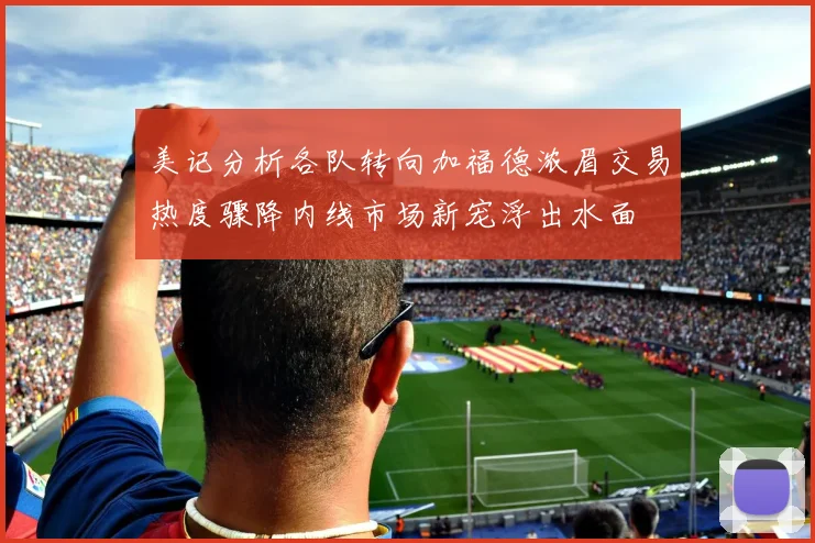 美记分析各队转向加福德浓眉交易热度骤降内线市场新宠浮出水面