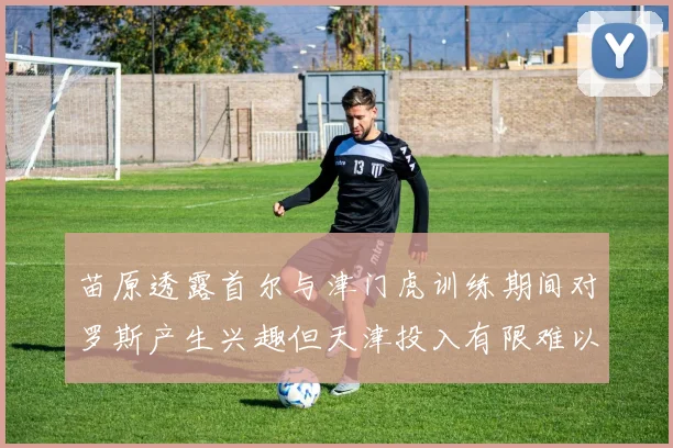 苗原透露首尔与津门虎训练期间对罗斯产生兴趣但天津投入有限难以引进