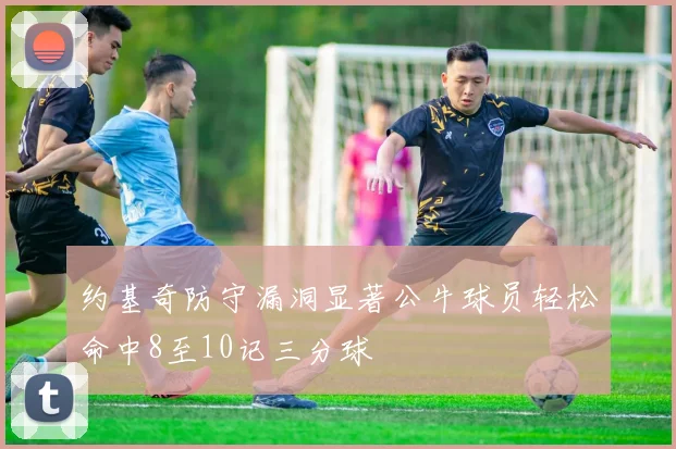 约基奇防守漏洞显著公牛球员轻松命中8至10记三分球