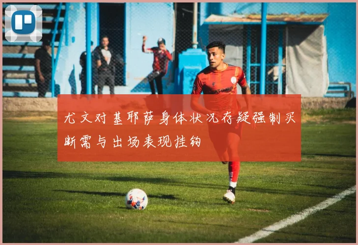 尤文对基耶萨身体状况存疑强制买断需与出场表现挂钩