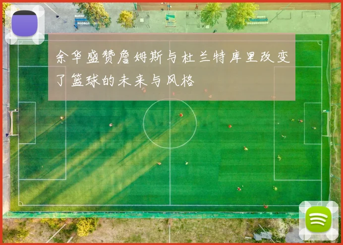 余华盛赞詹姆斯与杜兰特库里改变了篮球的未来与风格