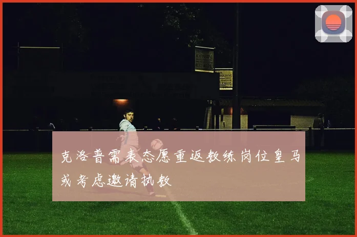克洛普需表态愿重返教练岗位皇马或考虑邀请执教