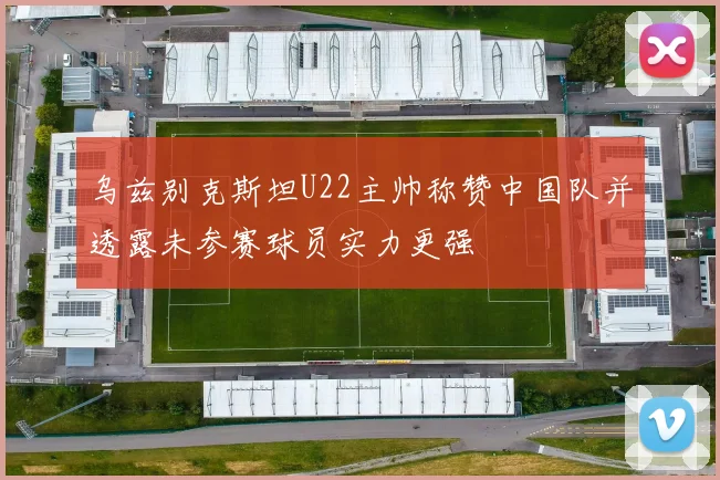 乌兹别克斯坦U22主帅称赞中国队并透露未参赛球员实力更强