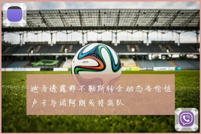迪马透露那不勒斯转会动态洛伦佐卢卡与诺阿朗或将离队