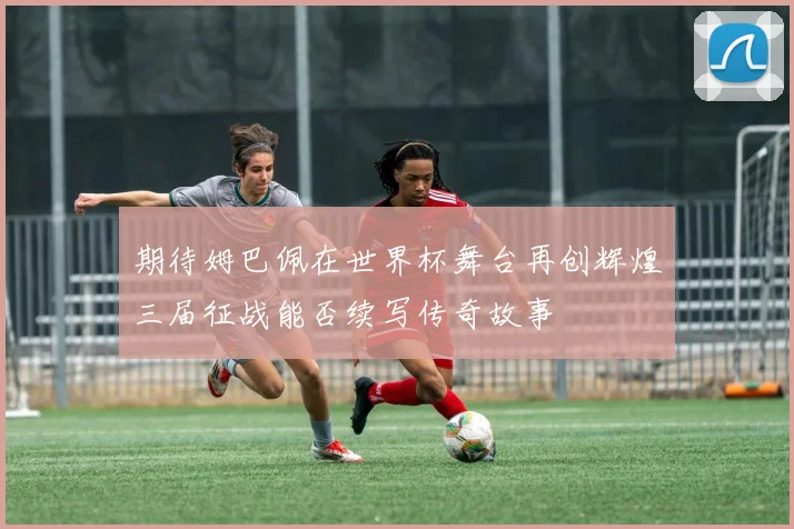 期待姆巴佩在世界杯舞台再创辉煌三届征战能否续写传奇故事